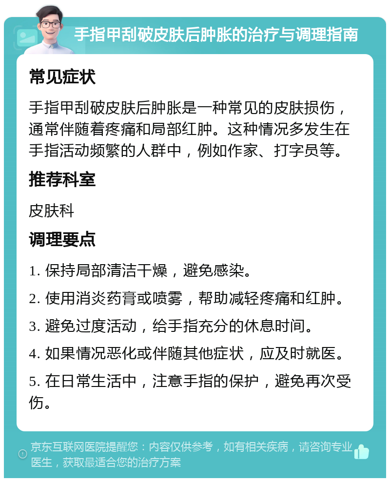 手指甲刮破皮肤后肿胀的治疗与调理指南 常见症状 手指甲刮破皮肤后肿胀是一种常见的皮肤损伤，通常伴随着疼痛和局部红肿。这种情况多发生在手指活动频繁的人群中，例如作家、打字员等。 推荐科室 皮肤科 调理要点 1. 保持局部清洁干燥，避免感染。 2. 使用消炎药膏或喷雾，帮助减轻疼痛和红肿。 3. 避免过度活动，给手指充分的休息时间。 4. 如果情况恶化或伴随其他症状，应及时就医。 5. 在日常生活中，注意手指的保护，避免再次受伤。