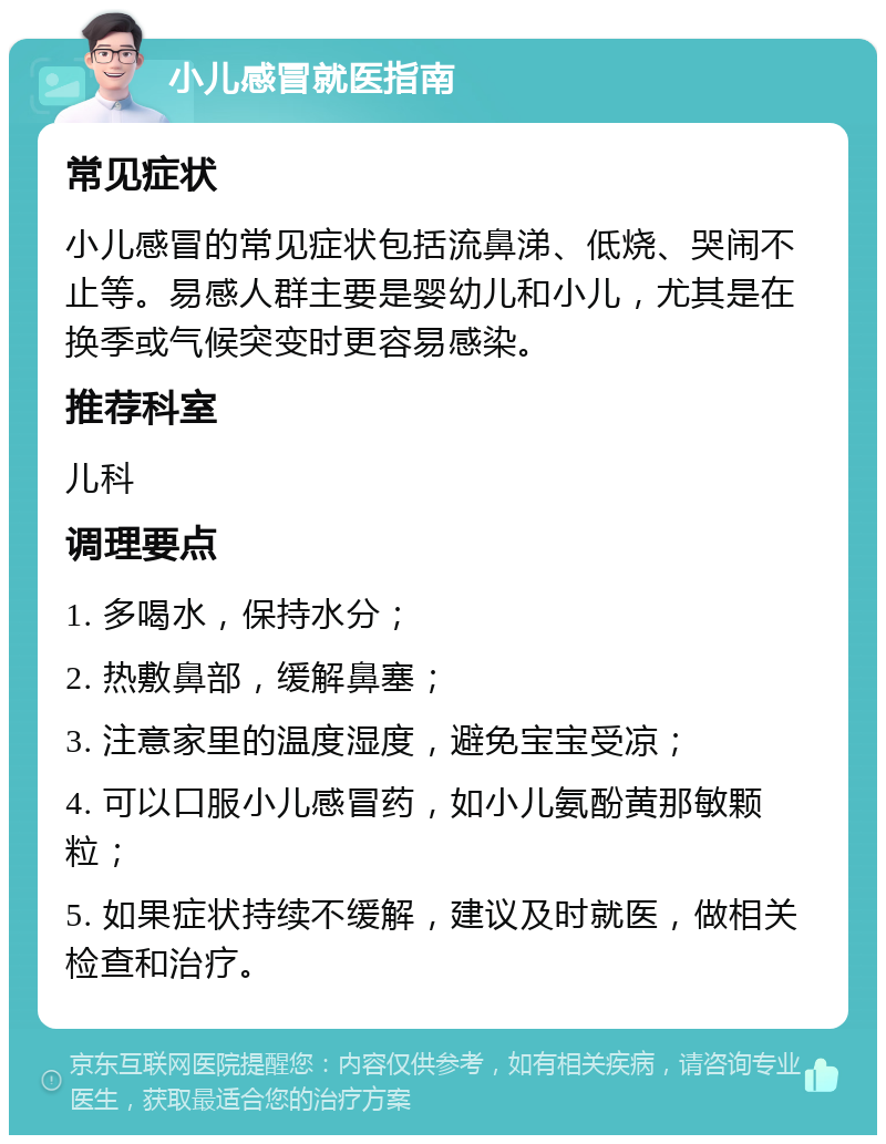 小儿感冒就医指南 常见症状 小儿感冒的常见症状包括流鼻涕、低烧、哭闹不止等。易感人群主要是婴幼儿和小儿，尤其是在换季或气候突变时更容易感染。 推荐科室 儿科 调理要点 1. 多喝水，保持水分； 2. 热敷鼻部，缓解鼻塞； 3. 注意家里的温度湿度，避免宝宝受凉； 4. 可以口服小儿感冒药，如小儿氨酚黄那敏颗粒； 5. 如果症状持续不缓解，建议及时就医，做相关检查和治疗。