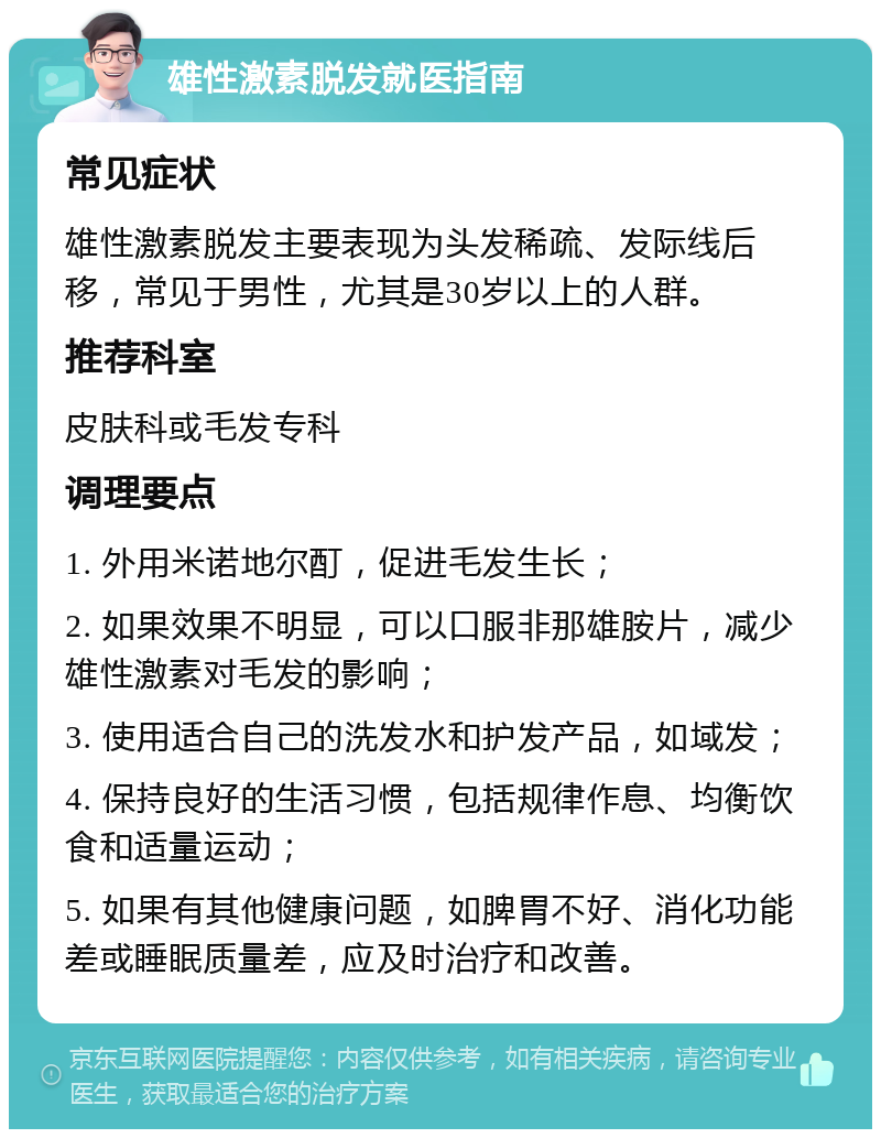 雄性激素脱发就医指南 常见症状 雄性激素脱发主要表现为头发稀疏、发际线后移，常见于男性，尤其是30岁以上的人群。 推荐科室 皮肤科或毛发专科 调理要点 1. 外用米诺地尔酊，促进毛发生长； 2. 如果效果不明显，可以口服非那雄胺片，减少雄性激素对毛发的影响； 3. 使用适合自己的洗发水和护发产品，如域发； 4. 保持良好的生活习惯，包括规律作息、均衡饮食和适量运动； 5. 如果有其他健康问题，如脾胃不好、消化功能差或睡眠质量差，应及时治疗和改善。