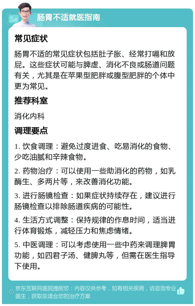 肠胃不适就医指南 常见症状 肠胃不适的常见症状包括肚子胀、经常打嗝和放屁。这些症状可能与脾虚、消化不良或肠道问题有关，尤其是在苹果型肥胖或腹型肥胖的个体中更为常见。 推荐科室 消化内科 调理要点 1. 饮食调理：避免过度进食、吃易消化的食物、少吃油腻和辛辣食物。 2. 药物治疗：可以使用一些助消化的药物，如乳酶生、多两片等，来改善消化功能。 3. 进行肠镜检查：如果症状持续存在，建议进行肠镜检查以排除肠道疾病的可能性。 4. 生活方式调整：保持规律的作息时间，适当进行体育锻炼，减轻压力和焦虑情绪。 5. 中医调理：可以考虑使用一些中药来调理脾胃功能，如四君子汤、健脾丸等，但需在医生指导下使用。