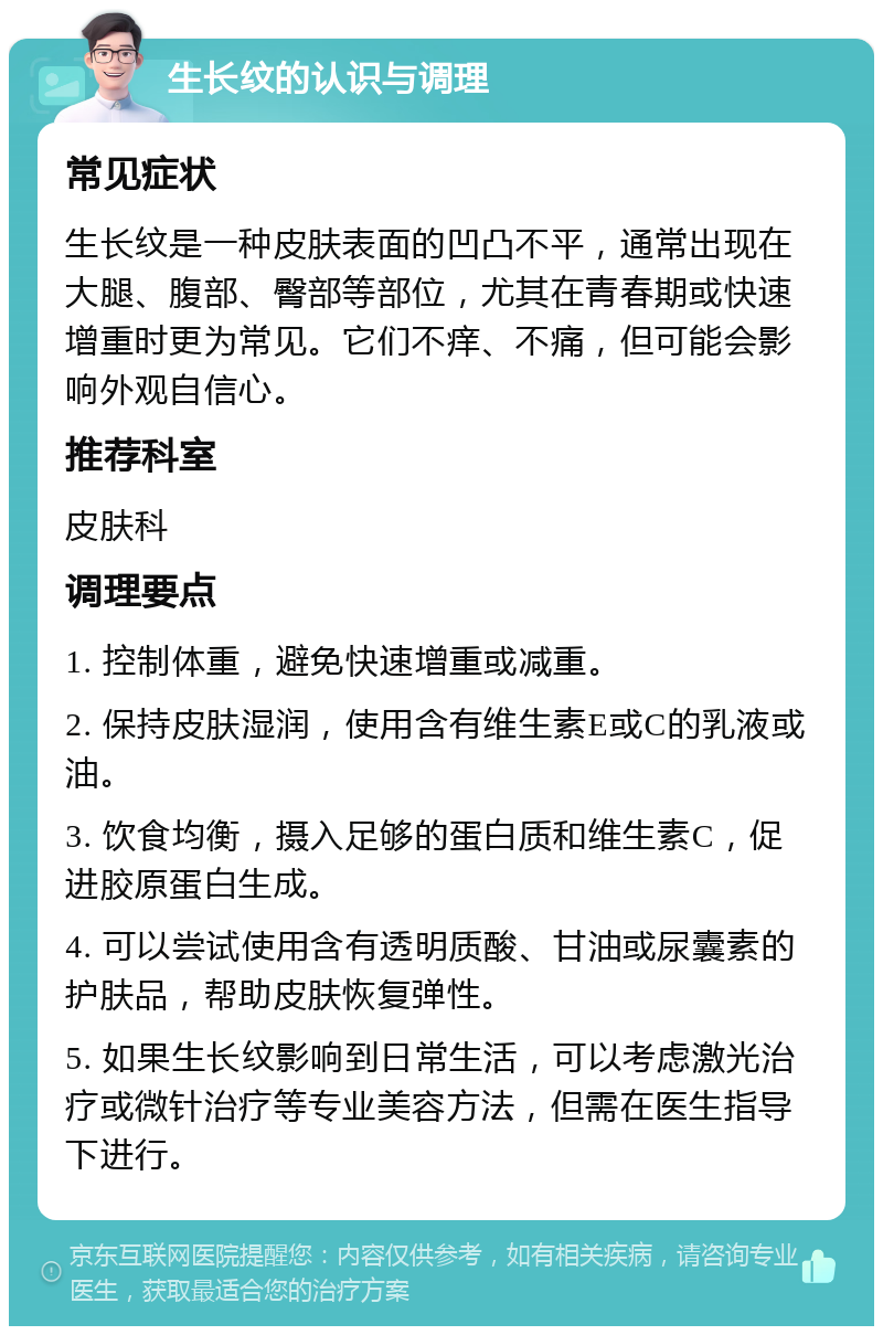 生长纹的认识与调理 常见症状 生长纹是一种皮肤表面的凹凸不平，通常出现在大腿、腹部、臀部等部位，尤其在青春期或快速增重时更为常见。它们不痒、不痛，但可能会影响外观自信心。 推荐科室 皮肤科 调理要点 1. 控制体重，避免快速增重或减重。 2. 保持皮肤湿润，使用含有维生素E或C的乳液或油。 3. 饮食均衡，摄入足够的蛋白质和维生素C，促进胶原蛋白生成。 4. 可以尝试使用含有透明质酸、甘油或尿囊素的护肤品，帮助皮肤恢复弹性。 5. 如果生长纹影响到日常生活，可以考虑激光治疗或微针治疗等专业美容方法，但需在医生指导下进行。