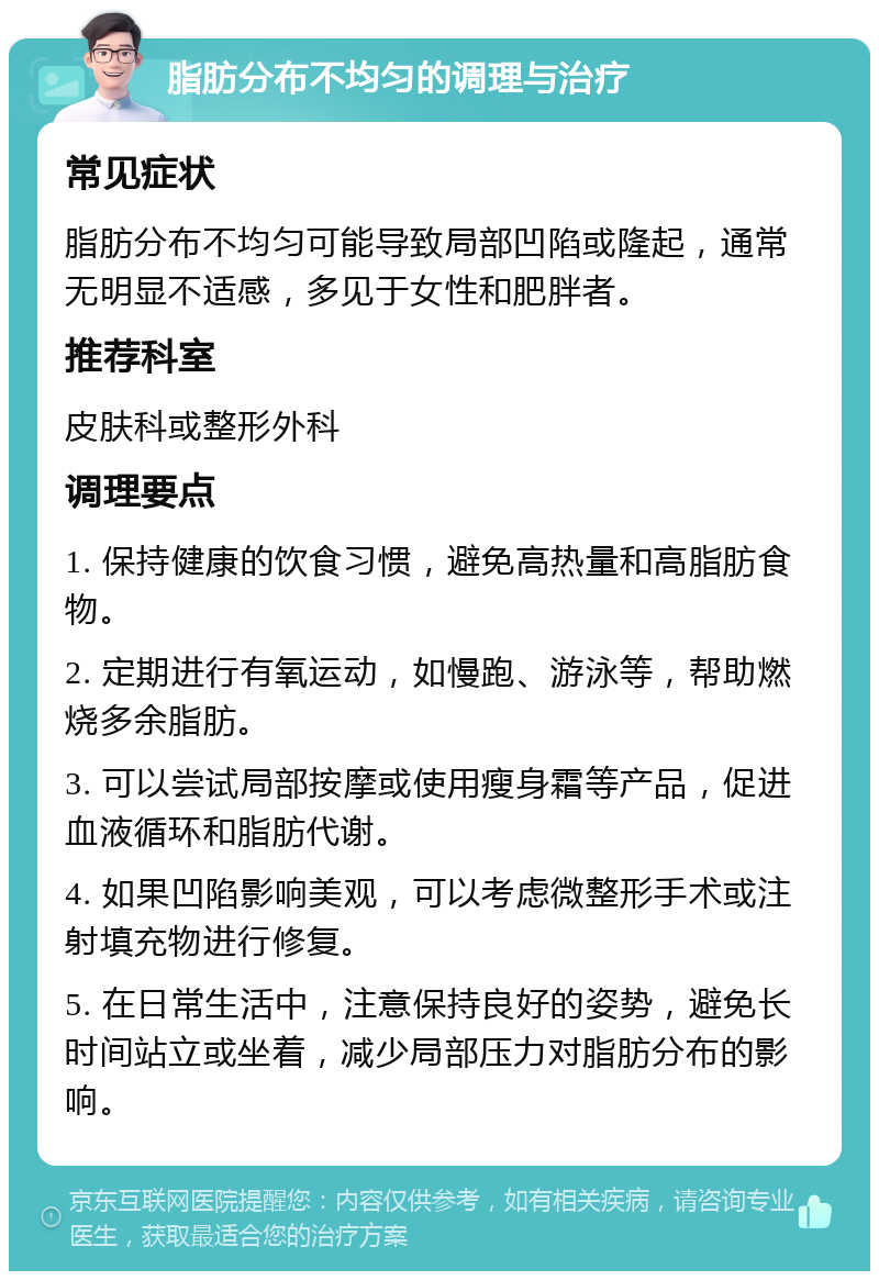 脂肪分布不均匀的调理与治疗 常见症状 脂肪分布不均匀可能导致局部凹陷或隆起，通常无明显不适感，多见于女性和肥胖者。 推荐科室 皮肤科或整形外科 调理要点 1. 保持健康的饮食习惯，避免高热量和高脂肪食物。 2. 定期进行有氧运动，如慢跑、游泳等，帮助燃烧多余脂肪。 3. 可以尝试局部按摩或使用瘦身霜等产品，促进血液循环和脂肪代谢。 4. 如果凹陷影响美观，可以考虑微整形手术或注射填充物进行修复。 5. 在日常生活中，注意保持良好的姿势，避免长时间站立或坐着，减少局部压力对脂肪分布的影响。