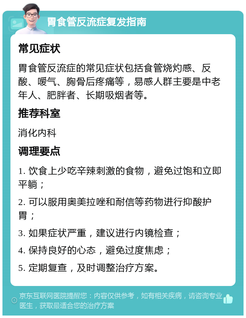 胃食管反流症复发指南 常见症状 胃食管反流症的常见症状包括食管烧灼感、反酸、嗳气、胸骨后疼痛等，易感人群主要是中老年人、肥胖者、长期吸烟者等。 推荐科室 消化内科 调理要点 1. 饮食上少吃辛辣刺激的食物，避免过饱和立即平躺； 2. 可以服用奥美拉唑和耐信等药物进行抑酸护胃； 3. 如果症状严重，建议进行内镜检查； 4. 保持良好的心态，避免过度焦虑； 5. 定期复查，及时调整治疗方案。