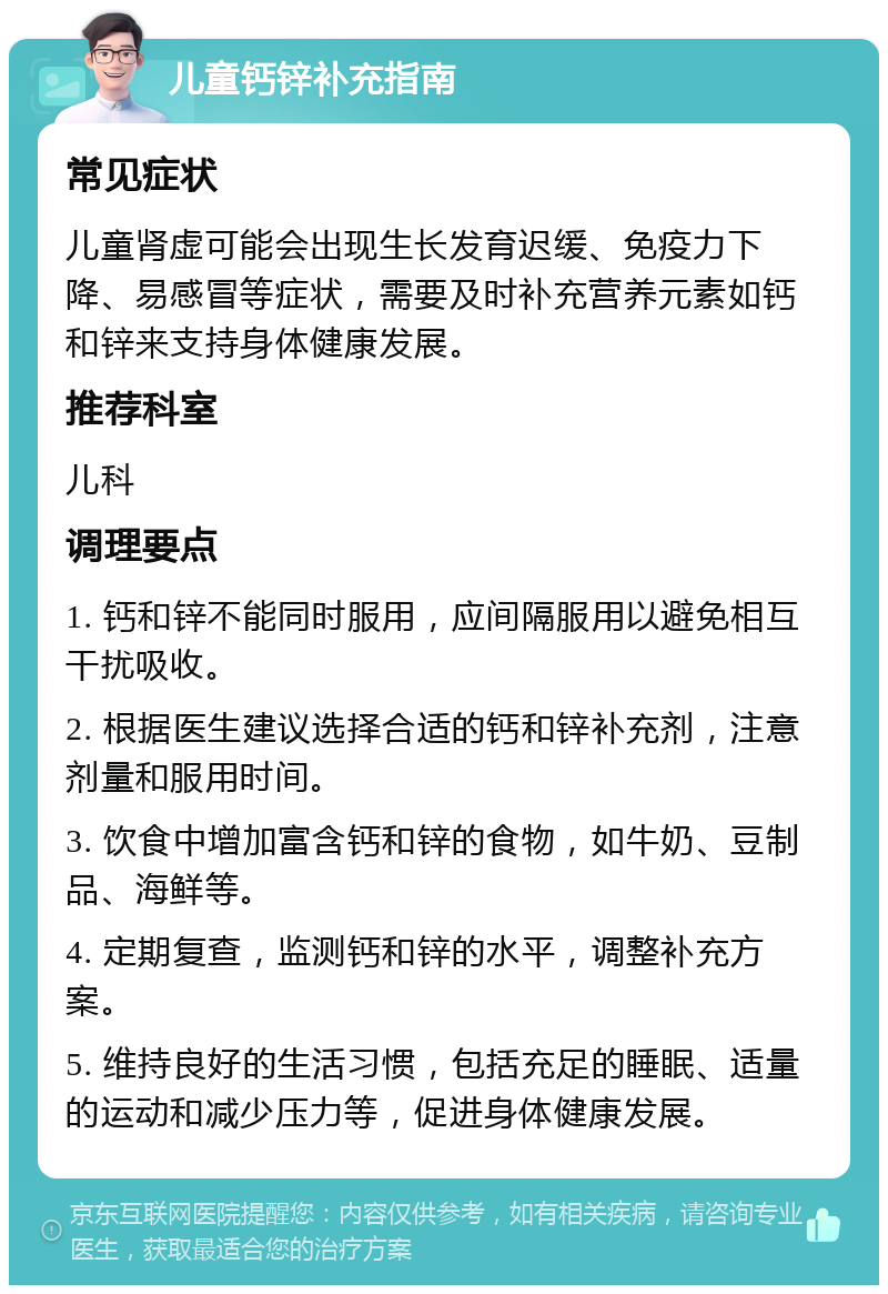 儿童钙锌补充指南 常见症状 儿童肾虚可能会出现生长发育迟缓、免疫力下降、易感冒等症状，需要及时补充营养元素如钙和锌来支持身体健康发展。 推荐科室 儿科 调理要点 1. 钙和锌不能同时服用，应间隔服用以避免相互干扰吸收。 2. 根据医生建议选择合适的钙和锌补充剂，注意剂量和服用时间。 3. 饮食中增加富含钙和锌的食物，如牛奶、豆制品、海鲜等。 4. 定期复查，监测钙和锌的水平，调整补充方案。 5. 维持良好的生活习惯，包括充足的睡眠、适量的运动和减少压力等，促进身体健康发展。