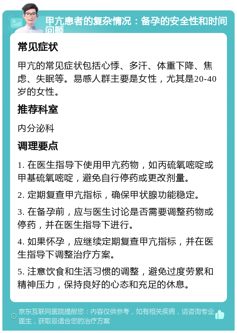 甲亢患者的复杂情况：备孕的安全性和时间问题 常见症状 甲亢的常见症状包括心悸、多汗、体重下降、焦虑、失眠等。易感人群主要是女性，尤其是20-40岁的女性。 推荐科室 内分泌科 调理要点 1. 在医生指导下使用甲亢药物，如丙硫氧嘧啶或甲基硫氧嘧啶，避免自行停药或更改剂量。 2. 定期复查甲亢指标，确保甲状腺功能稳定。 3. 在备孕前，应与医生讨论是否需要调整药物或停药，并在医生指导下进行。 4. 如果怀孕，应继续定期复查甲亢指标，并在医生指导下调整治疗方案。 5. 注意饮食和生活习惯的调整，避免过度劳累和精神压力，保持良好的心态和充足的休息。