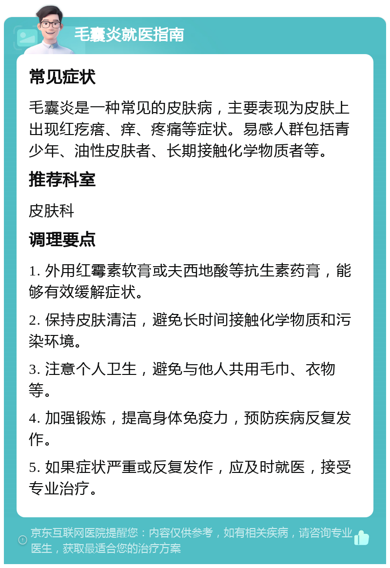 毛囊炎就医指南 常见症状 毛囊炎是一种常见的皮肤病，主要表现为皮肤上出现红疙瘩、痒、疼痛等症状。易感人群包括青少年、油性皮肤者、长期接触化学物质者等。 推荐科室 皮肤科 调理要点 1. 外用红霉素软膏或夫西地酸等抗生素药膏，能够有效缓解症状。 2. 保持皮肤清洁，避免长时间接触化学物质和污染环境。 3. 注意个人卫生，避免与他人共用毛巾、衣物等。 4. 加强锻炼，提高身体免疫力，预防疾病反复发作。 5. 如果症状严重或反复发作，应及时就医，接受专业治疗。