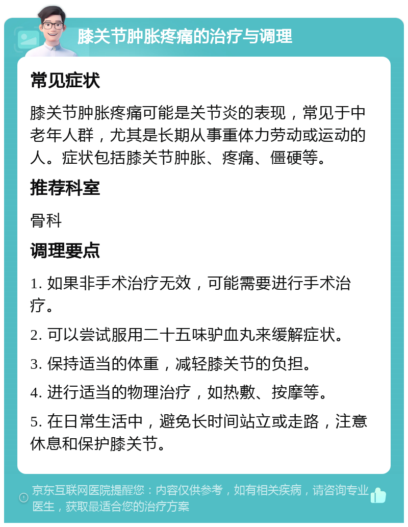 膝关节肿胀疼痛的治疗与调理 常见症状 膝关节肿胀疼痛可能是关节炎的表现，常见于中老年人群，尤其是长期从事重体力劳动或运动的人。症状包括膝关节肿胀、疼痛、僵硬等。 推荐科室 骨科 调理要点 1. 如果非手术治疗无效，可能需要进行手术治疗。 2. 可以尝试服用二十五味驴血丸来缓解症状。 3. 保持适当的体重，减轻膝关节的负担。 4. 进行适当的物理治疗，如热敷、按摩等。 5. 在日常生活中，避免长时间站立或走路，注意休息和保护膝关节。