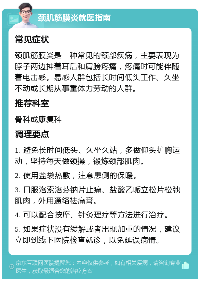 颈肌筋膜炎就医指南 常见症状 颈肌筋膜炎是一种常见的颈部疾病，主要表现为脖子两边抻着耳后和肩膀疼痛，疼痛时可能伴随着电击感。易感人群包括长时间低头工作、久坐不动或长期从事重体力劳动的人群。 推荐科室 骨科或康复科 调理要点 1. 避免长时间低头、久坐久站，多做仰头扩胸运动，坚持每天做颈操，锻炼颈部肌肉。 2. 使用盐袋热敷，注意患侧的保暖。 3. 口服洛索洛芬钠片止痛、盐酸乙哌立松片松弛肌肉，外用通络祛痛膏。 4. 可以配合按摩、针灸理疗等方法进行治疗。 5. 如果症状没有缓解或者出现加重的情况，建议立即到线下医院检查就诊，以免延误病情。