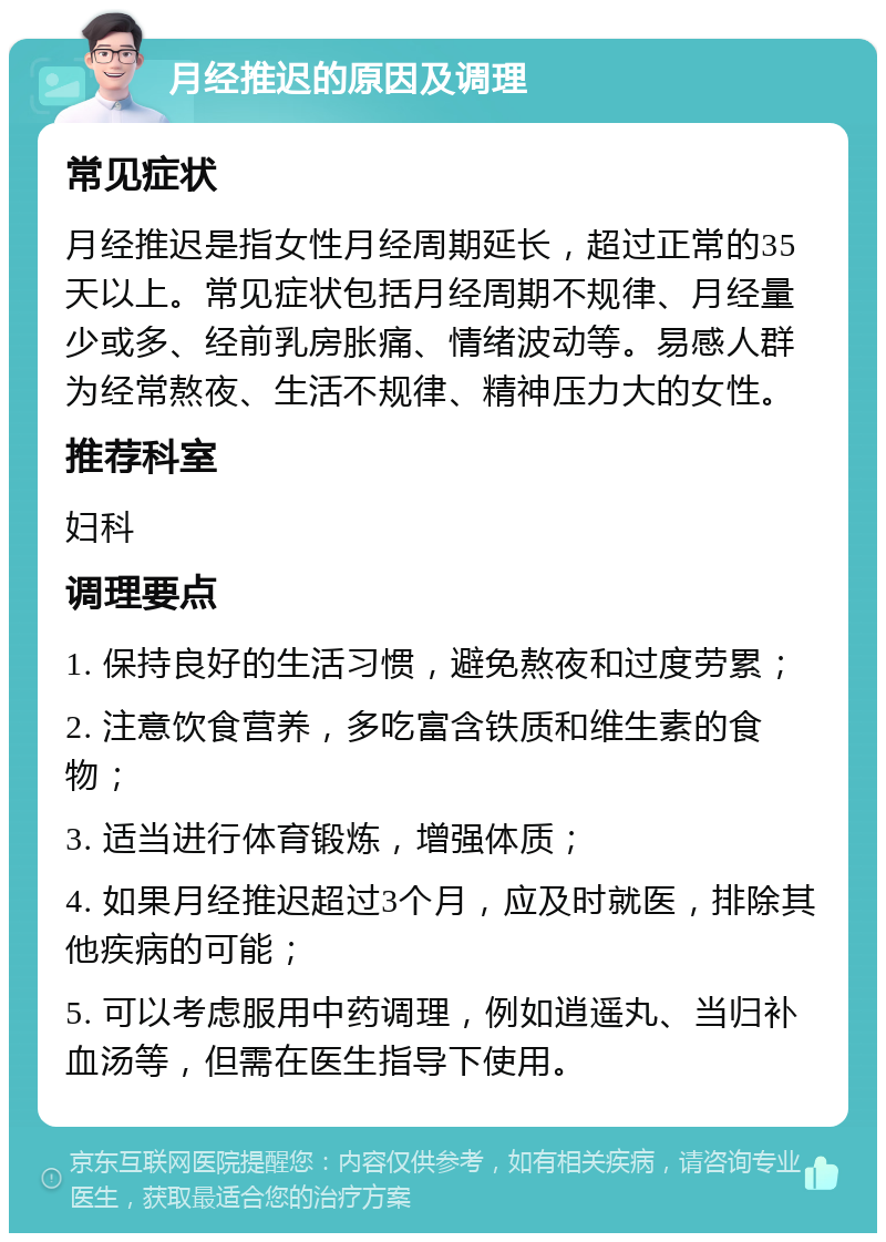 月经推迟的原因及调理 常见症状 月经推迟是指女性月经周期延长，超过正常的35天以上。常见症状包括月经周期不规律、月经量少或多、经前乳房胀痛、情绪波动等。易感人群为经常熬夜、生活不规律、精神压力大的女性。 推荐科室 妇科 调理要点 1. 保持良好的生活习惯，避免熬夜和过度劳累； 2. 注意饮食营养，多吃富含铁质和维生素的食物； 3. 适当进行体育锻炼，增强体质； 4. 如果月经推迟超过3个月，应及时就医，排除其他疾病的可能； 5. 可以考虑服用中药调理，例如逍遥丸、当归补血汤等，但需在医生指导下使用。