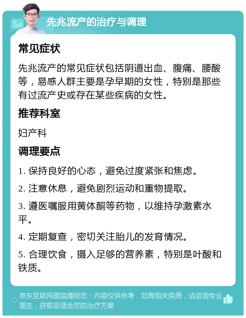 先兆流产的治疗与调理 常见症状 先兆流产的常见症状包括阴道出血、腹痛、腰酸等，易感人群主要是孕早期的女性，特别是那些有过流产史或存在某些疾病的女性。 推荐科室 妇产科 调理要点 1. 保持良好的心态，避免过度紧张和焦虑。 2. 注意休息，避免剧烈运动和重物提取。 3. 遵医嘱服用黄体酮等药物，以维持孕激素水平。 4. 定期复查，密切关注胎儿的发育情况。 5. 合理饮食，摄入足够的营养素，特别是叶酸和铁质。