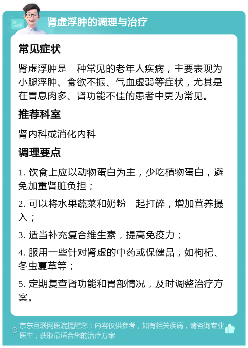 肾虚浮肿的调理与治疗 常见症状 肾虚浮肿是一种常见的老年人疾病，主要表现为小腿浮肿、食欲不振、气血虚弱等症状，尤其是在胃息肉多、肾功能不佳的患者中更为常见。 推荐科室 肾内科或消化内科 调理要点 1. 饮食上应以动物蛋白为主，少吃植物蛋白，避免加重肾脏负担； 2. 可以将水果蔬菜和奶粉一起打碎，增加营养摄入； 3. 适当补充复合维生素，提高免疫力； 4. 服用一些针对肾虚的中药或保健品，如枸杞、冬虫夏草等； 5. 定期复查肾功能和胃部情况，及时调整治疗方案。