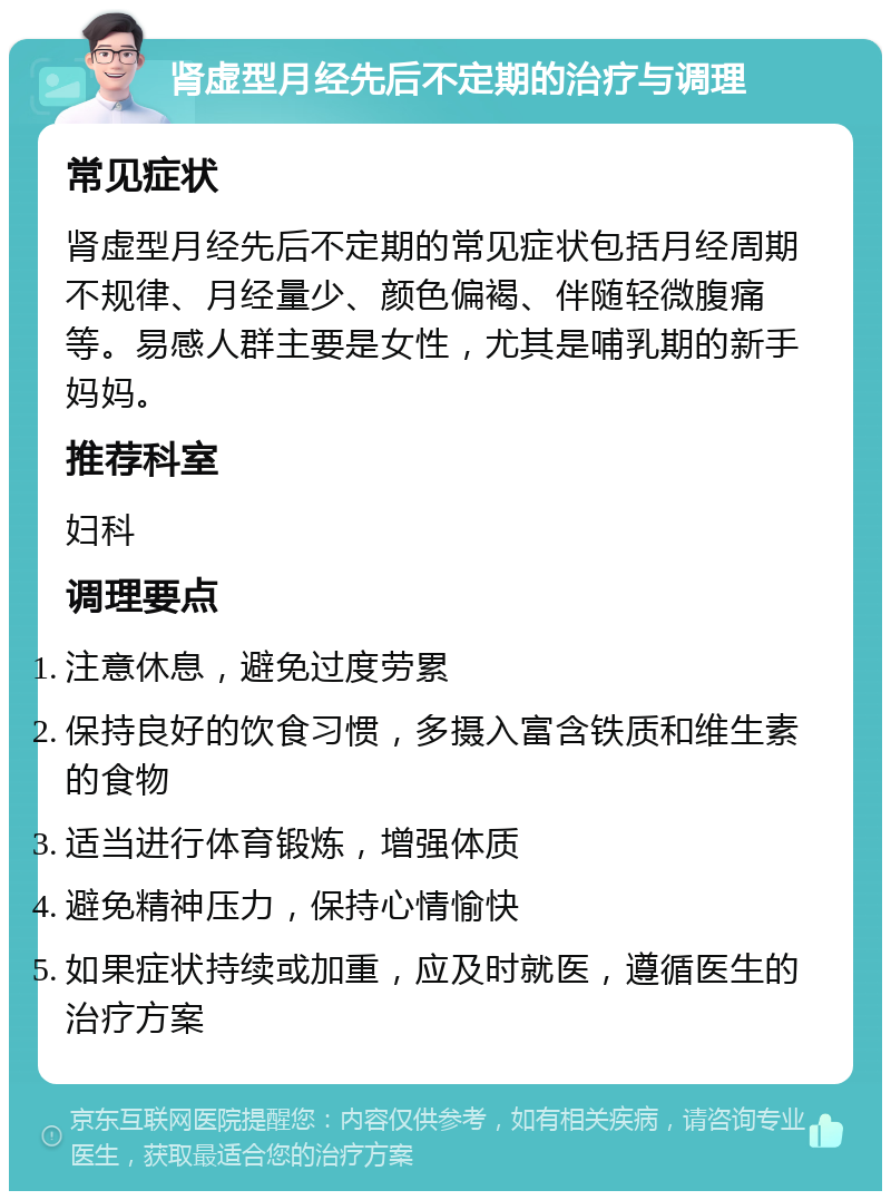 肾虚型月经先后不定期的治疗与调理 常见症状 肾虚型月经先后不定期的常见症状包括月经周期不规律、月经量少、颜色偏褐、伴随轻微腹痛等。易感人群主要是女性，尤其是哺乳期的新手妈妈。 推荐科室 妇科 调理要点 注意休息，避免过度劳累 保持良好的饮食习惯，多摄入富含铁质和维生素的食物 适当进行体育锻炼，增强体质 避免精神压力，保持心情愉快 如果症状持续或加重，应及时就医，遵循医生的治疗方案