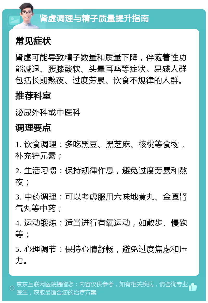 肾虚调理与精子质量提升指南 常见症状 肾虚可能导致精子数量和质量下降，伴随着性功能减退、腰膝酸软、头晕耳鸣等症状。易感人群包括长期熬夜、过度劳累、饮食不规律的人群。 推荐科室 泌尿外科或中医科 调理要点 1. 饮食调理：多吃黑豆、黑芝麻、核桃等食物，补充锌元素； 2. 生活习惯：保持规律作息，避免过度劳累和熬夜； 3. 中药调理：可以考虑服用六味地黄丸、金匮肾气丸等中药； 4. 运动锻炼：适当进行有氧运动，如散步、慢跑等； 5. 心理调节：保持心情舒畅，避免过度焦虑和压力。