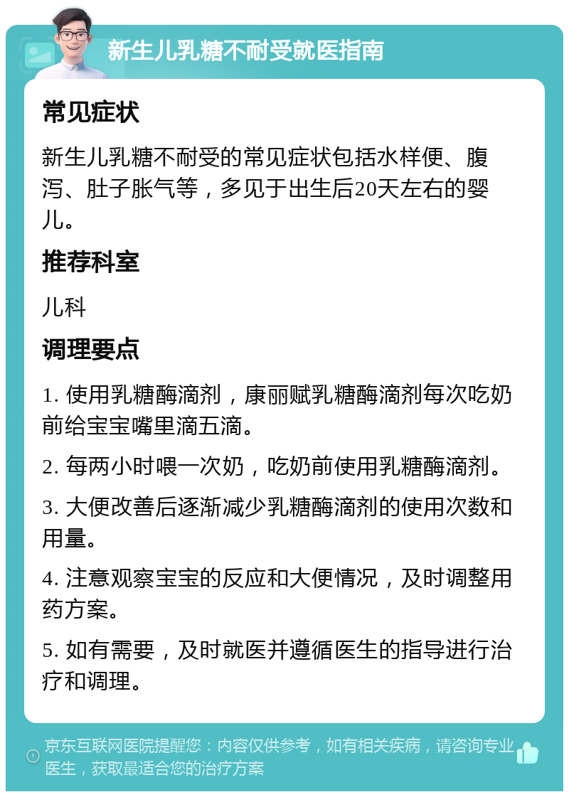 新生儿乳糖不耐受就医指南 常见症状 新生儿乳糖不耐受的常见症状包括水样便、腹泻、肚子胀气等，多见于出生后20天左右的婴儿。 推荐科室 儿科 调理要点 1. 使用乳糖酶滴剂，康丽赋乳糖酶滴剂每次吃奶前给宝宝嘴里滴五滴。 2. 每两小时喂一次奶，吃奶前使用乳糖酶滴剂。 3. 大便改善后逐渐减少乳糖酶滴剂的使用次数和用量。 4. 注意观察宝宝的反应和大便情况，及时调整用药方案。 5. 如有需要，及时就医并遵循医生的指导进行治疗和调理。