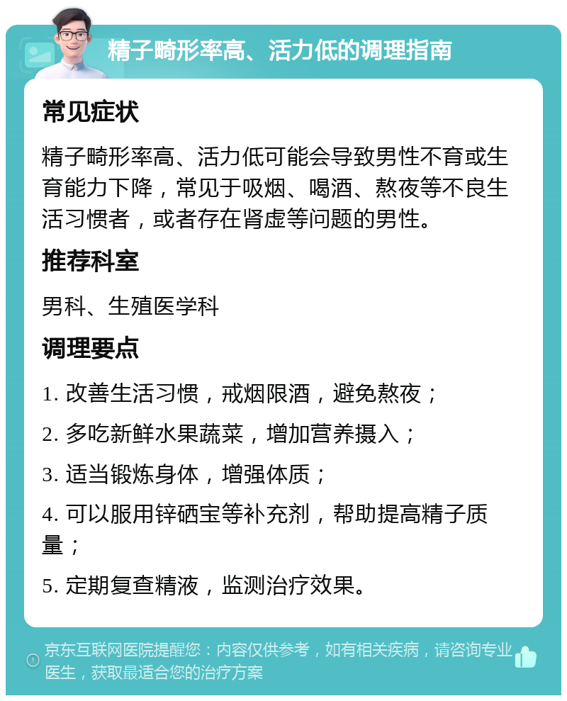 精子畸形率高、活力低的调理指南 常见症状 精子畸形率高、活力低可能会导致男性不育或生育能力下降，常见于吸烟、喝酒、熬夜等不良生活习惯者，或者存在肾虚等问题的男性。 推荐科室 男科、生殖医学科 调理要点 1. 改善生活习惯，戒烟限酒，避免熬夜； 2. 多吃新鲜水果蔬菜，增加营养摄入； 3. 适当锻炼身体，增强体质； 4. 可以服用锌硒宝等补充剂，帮助提高精子质量； 5. 定期复查精液，监测治疗效果。