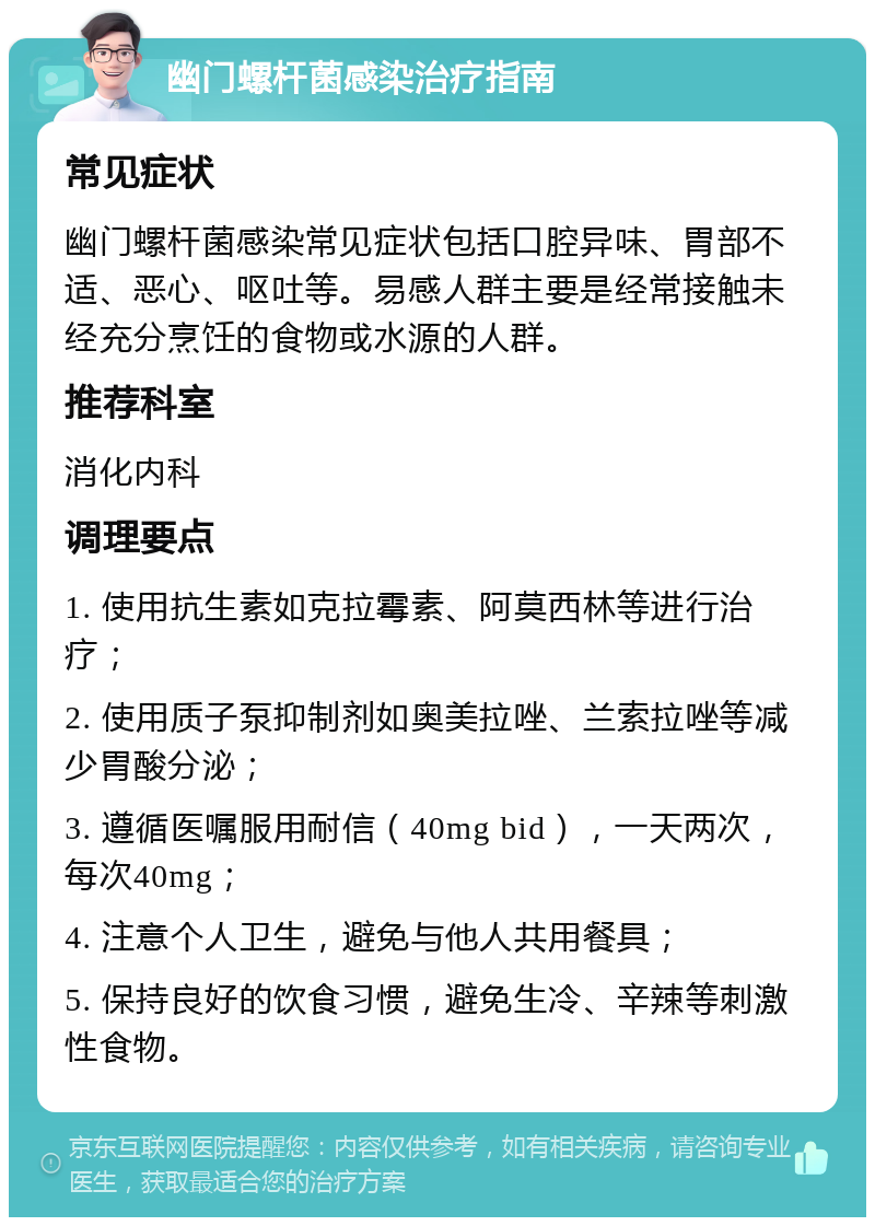 幽门螺杆菌感染治疗指南 常见症状 幽门螺杆菌感染常见症状包括口腔异味、胃部不适、恶心、呕吐等。易感人群主要是经常接触未经充分烹饪的食物或水源的人群。 推荐科室 消化内科 调理要点 1. 使用抗生素如克拉霉素、阿莫西林等进行治疗； 2. 使用质子泵抑制剂如奥美拉唑、兰索拉唑等减少胃酸分泌； 3. 遵循医嘱服用耐信（40mg bid），一天两次，每次40mg； 4. 注意个人卫生，避免与他人共用餐具； 5. 保持良好的饮食习惯，避免生冷、辛辣等刺激性食物。