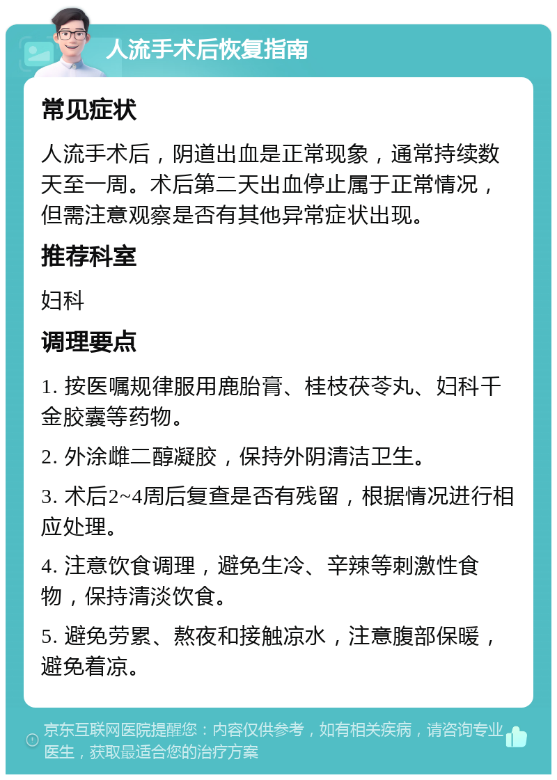 人流手术后恢复指南 常见症状 人流手术后，阴道出血是正常现象，通常持续数天至一周。术后第二天出血停止属于正常情况，但需注意观察是否有其他异常症状出现。 推荐科室 妇科 调理要点 1. 按医嘱规律服用鹿胎膏、桂枝茯苓丸、妇科千金胶囊等药物。 2. 外涂雌二醇凝胶，保持外阴清洁卫生。 3. 术后2~4周后复查是否有残留，根据情况进行相应处理。 4. 注意饮食调理，避免生冷、辛辣等刺激性食物，保持清淡饮食。 5. 避免劳累、熬夜和接触凉水，注意腹部保暖，避免着凉。