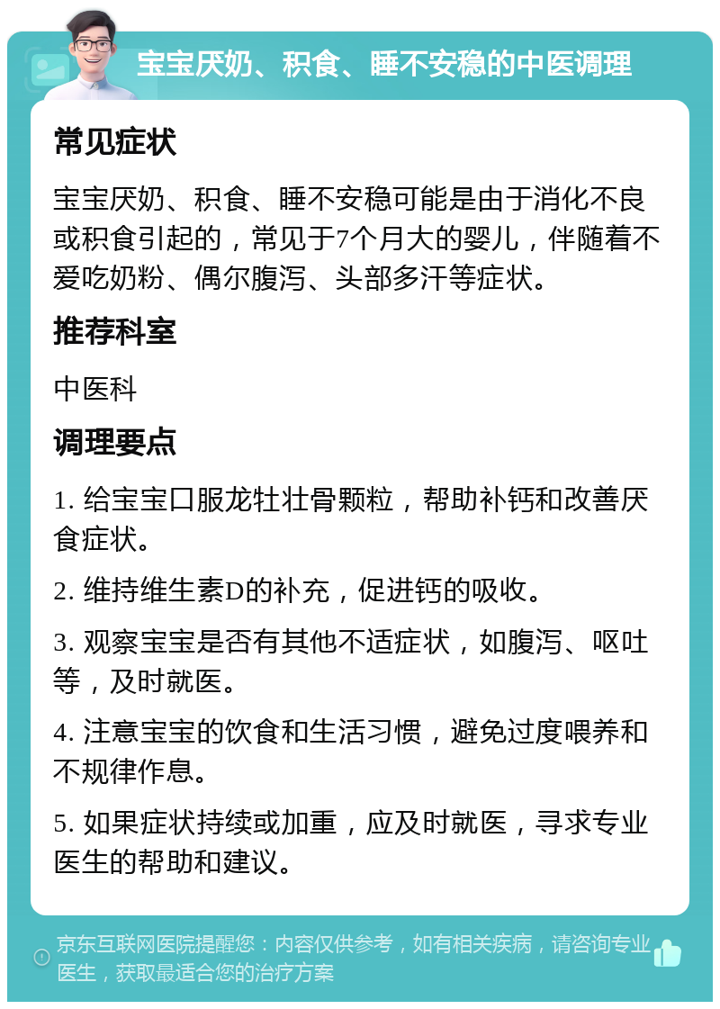 宝宝厌奶、积食、睡不安稳的中医调理 常见症状 宝宝厌奶、积食、睡不安稳可能是由于消化不良或积食引起的，常见于7个月大的婴儿，伴随着不爱吃奶粉、偶尔腹泻、头部多汗等症状。 推荐科室 中医科 调理要点 1. 给宝宝口服龙牡壮骨颗粒，帮助补钙和改善厌食症状。 2. 维持维生素D的补充，促进钙的吸收。 3. 观察宝宝是否有其他不适症状，如腹泻、呕吐等，及时就医。 4. 注意宝宝的饮食和生活习惯，避免过度喂养和不规律作息。 5. 如果症状持续或加重，应及时就医，寻求专业医生的帮助和建议。