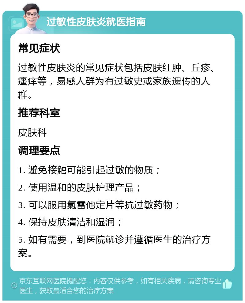 过敏性皮肤炎就医指南 常见症状 过敏性皮肤炎的常见症状包括皮肤红肿、丘疹、瘙痒等，易感人群为有过敏史或家族遗传的人群。 推荐科室 皮肤科 调理要点 1. 避免接触可能引起过敏的物质； 2. 使用温和的皮肤护理产品； 3. 可以服用氯雷他定片等抗过敏药物； 4. 保持皮肤清洁和湿润； 5. 如有需要，到医院就诊并遵循医生的治疗方案。