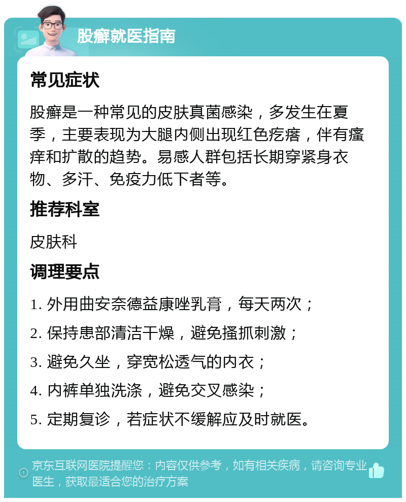 股癣就医指南 常见症状 股癣是一种常见的皮肤真菌感染，多发生在夏季，主要表现为大腿内侧出现红色疙瘩，伴有瘙痒和扩散的趋势。易感人群包括长期穿紧身衣物、多汗、免疫力低下者等。 推荐科室 皮肤科 调理要点 1. 外用曲安奈德益康唑乳膏，每天两次； 2. 保持患部清洁干燥，避免搔抓刺激； 3. 避免久坐，穿宽松透气的内衣； 4. 内裤单独洗涤，避免交叉感染； 5. 定期复诊，若症状不缓解应及时就医。