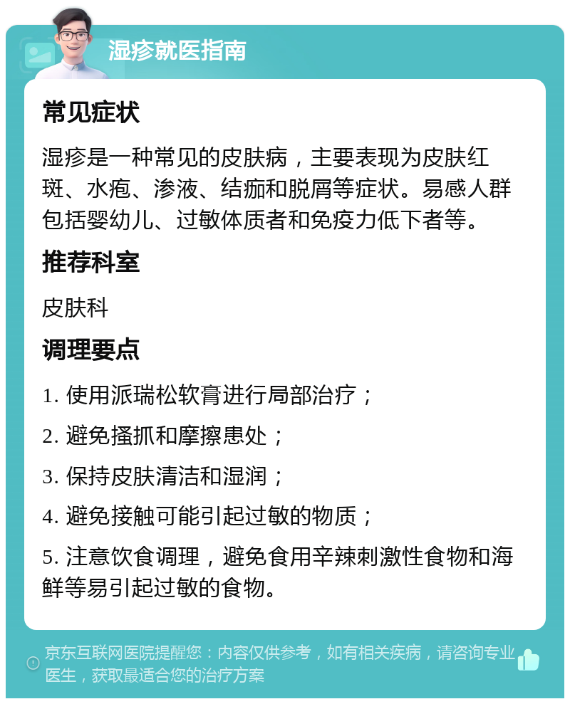 湿疹就医指南 常见症状 湿疹是一种常见的皮肤病，主要表现为皮肤红斑、水疱、渗液、结痂和脱屑等症状。易感人群包括婴幼儿、过敏体质者和免疫力低下者等。 推荐科室 皮肤科 调理要点 1. 使用派瑞松软膏进行局部治疗； 2. 避免搔抓和摩擦患处； 3. 保持皮肤清洁和湿润； 4. 避免接触可能引起过敏的物质； 5. 注意饮食调理，避免食用辛辣刺激性食物和海鲜等易引起过敏的食物。