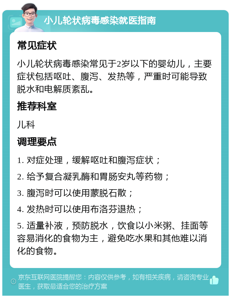 小儿轮状病毒感染就医指南 常见症状 小儿轮状病毒感染常见于2岁以下的婴幼儿，主要症状包括呕吐、腹泻、发热等，严重时可能导致脱水和电解质紊乱。 推荐科室 儿科 调理要点 1. 对症处理，缓解呕吐和腹泻症状； 2. 给予复合凝乳酶和胃肠安丸等药物； 3. 腹泻时可以使用蒙脱石散； 4. 发热时可以使用布洛芬退热； 5. 适量补液，预防脱水，饮食以小米粥、挂面等容易消化的食物为主，避免吃水果和其他难以消化的食物。