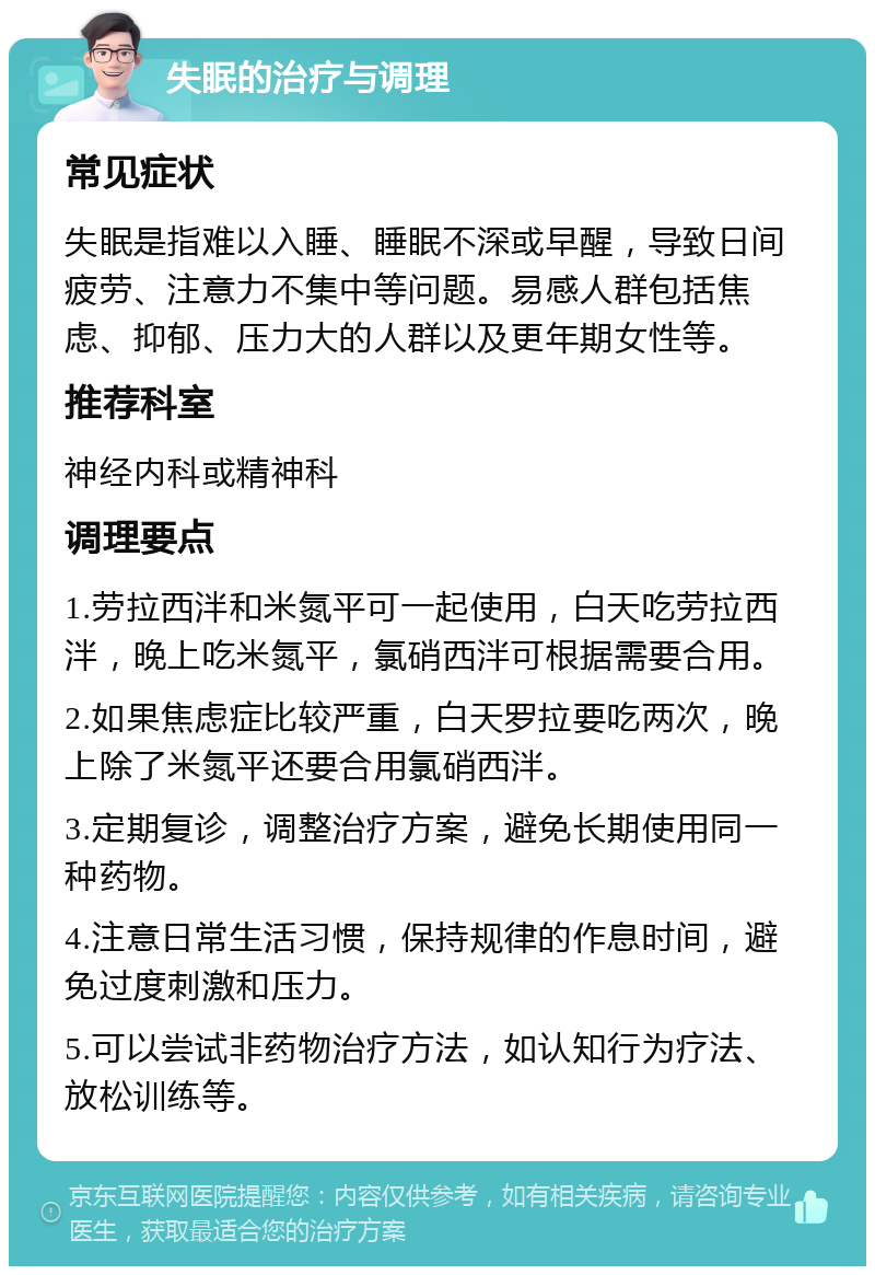 失眠的治疗与调理 常见症状 失眠是指难以入睡、睡眠不深或早醒，导致日间疲劳、注意力不集中等问题。易感人群包括焦虑、抑郁、压力大的人群以及更年期女性等。 推荐科室 神经内科或精神科 调理要点 1.劳拉西泮和米氮平可一起使用，白天吃劳拉西泮，晚上吃米氮平，氯硝西泮可根据需要合用。 2.如果焦虑症比较严重，白天罗拉要吃两次，晚上除了米氮平还要合用氯硝西泮。 3.定期复诊，调整治疗方案，避免长期使用同一种药物。 4.注意日常生活习惯，保持规律的作息时间，避免过度刺激和压力。 5.可以尝试非药物治疗方法，如认知行为疗法、放松训练等。