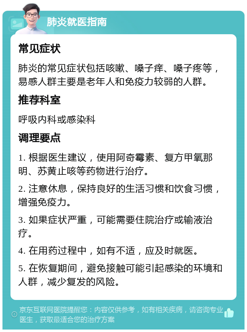 肺炎就医指南 常见症状 肺炎的常见症状包括咳嗽、嗓子痒、嗓子疼等，易感人群主要是老年人和免疫力较弱的人群。 推荐科室 呼吸内科或感染科 调理要点 1. 根据医生建议，使用阿奇霉素、复方甲氧那明、苏黄止咳等药物进行治疗。 2. 注意休息，保持良好的生活习惯和饮食习惯，增强免疫力。 3. 如果症状严重，可能需要住院治疗或输液治疗。 4. 在用药过程中，如有不适，应及时就医。 5. 在恢复期间，避免接触可能引起感染的环境和人群，减少复发的风险。