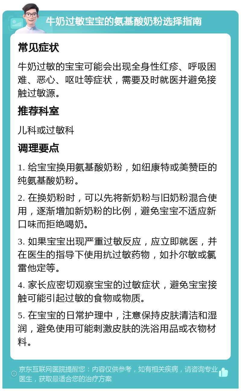 牛奶过敏宝宝的氨基酸奶粉选择指南 常见症状 牛奶过敏的宝宝可能会出现全身性红疹、呼吸困难、恶心、呕吐等症状，需要及时就医并避免接触过敏源。 推荐科室 儿科或过敏科 调理要点 1. 给宝宝换用氨基酸奶粉，如纽康特或美赞臣的纯氨基酸奶粉。 2. 在换奶粉时，可以先将新奶粉与旧奶粉混合使用，逐渐增加新奶粉的比例，避免宝宝不适应新口味而拒绝喝奶。 3. 如果宝宝出现严重过敏反应，应立即就医，并在医生的指导下使用抗过敏药物，如扑尔敏或氯雷他定等。 4. 家长应密切观察宝宝的过敏症状，避免宝宝接触可能引起过敏的食物或物质。 5. 在宝宝的日常护理中，注意保持皮肤清洁和湿润，避免使用可能刺激皮肤的洗浴用品或衣物材料。