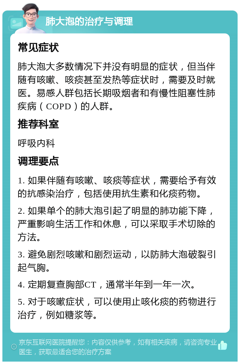 肺大泡的治疗与调理 常见症状 肺大泡大多数情况下并没有明显的症状，但当伴随有咳嗽、咳痰甚至发热等症状时，需要及时就医。易感人群包括长期吸烟者和有慢性阻塞性肺疾病（COPD）的人群。 推荐科室 呼吸内科 调理要点 1. 如果伴随有咳嗽、咳痰等症状，需要给予有效的抗感染治疗，包括使用抗生素和化痰药物。 2. 如果单个的肺大泡引起了明显的肺功能下降，严重影响生活工作和休息，可以采取手术切除的方法。 3. 避免剧烈咳嗽和剧烈运动，以防肺大泡破裂引起气胸。 4. 定期复查胸部CT，通常半年到一年一次。 5. 对于咳嗽症状，可以使用止咳化痰的药物进行治疗，例如糖浆等。