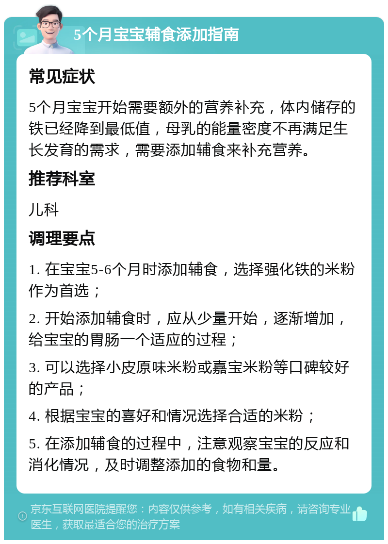 5个月宝宝辅食添加指南 常见症状 5个月宝宝开始需要额外的营养补充，体内储存的铁已经降到最低值，母乳的能量密度不再满足生长发育的需求，需要添加辅食来补充营养。 推荐科室 儿科 调理要点 1. 在宝宝5-6个月时添加辅食，选择强化铁的米粉作为首选； 2. 开始添加辅食时，应从少量开始，逐渐增加，给宝宝的胃肠一个适应的过程； 3. 可以选择小皮原味米粉或嘉宝米粉等口碑较好的产品； 4. 根据宝宝的喜好和情况选择合适的米粉； 5. 在添加辅食的过程中，注意观察宝宝的反应和消化情况，及时调整添加的食物和量。