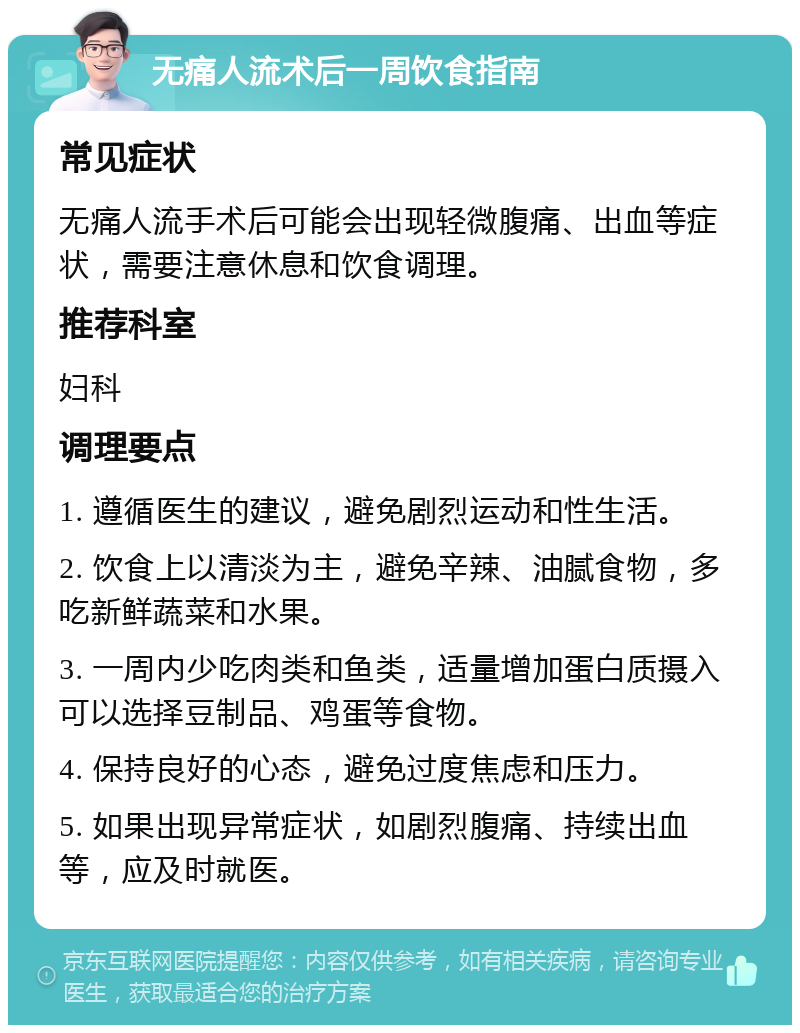 无痛人流术后一周饮食指南 常见症状 无痛人流手术后可能会出现轻微腹痛、出血等症状，需要注意休息和饮食调理。 推荐科室 妇科 调理要点 1. 遵循医生的建议，避免剧烈运动和性生活。 2. 饮食上以清淡为主，避免辛辣、油腻食物，多吃新鲜蔬菜和水果。 3. 一周内少吃肉类和鱼类，适量增加蛋白质摄入可以选择豆制品、鸡蛋等食物。 4. 保持良好的心态，避免过度焦虑和压力。 5. 如果出现异常症状，如剧烈腹痛、持续出血等，应及时就医。