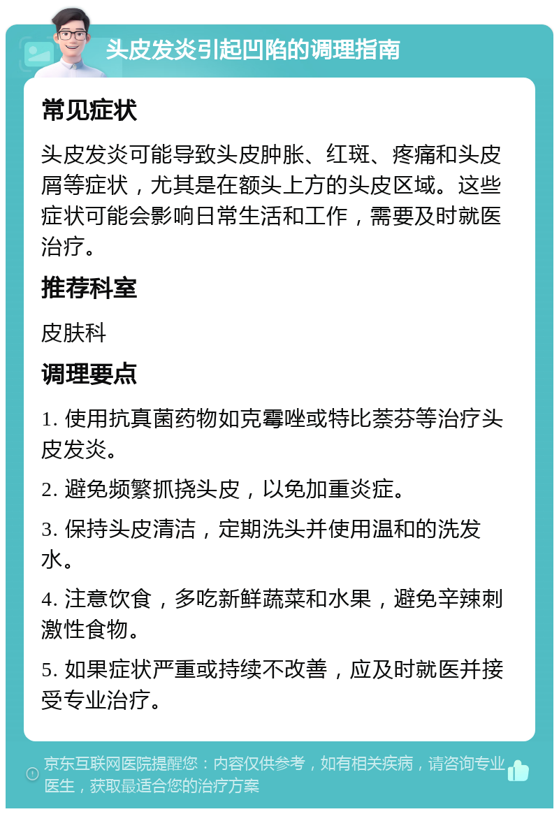 头皮发炎引起凹陷的调理指南 常见症状 头皮发炎可能导致头皮肿胀、红斑、疼痛和头皮屑等症状，尤其是在额头上方的头皮区域。这些症状可能会影响日常生活和工作，需要及时就医治疗。 推荐科室 皮肤科 调理要点 1. 使用抗真菌药物如克霉唑或特比萘芬等治疗头皮发炎。 2. 避免频繁抓挠头皮，以免加重炎症。 3. 保持头皮清洁，定期洗头并使用温和的洗发水。 4. 注意饮食，多吃新鲜蔬菜和水果，避免辛辣刺激性食物。 5. 如果症状严重或持续不改善，应及时就医并接受专业治疗。