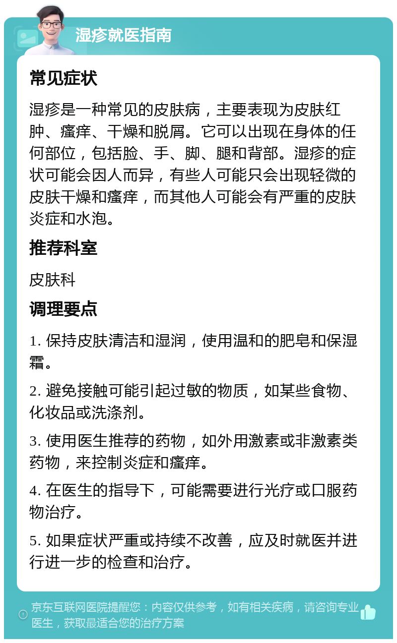 湿疹就医指南 常见症状 湿疹是一种常见的皮肤病，主要表现为皮肤红肿、瘙痒、干燥和脱屑。它可以出现在身体的任何部位，包括脸、手、脚、腿和背部。湿疹的症状可能会因人而异，有些人可能只会出现轻微的皮肤干燥和瘙痒，而其他人可能会有严重的皮肤炎症和水泡。 推荐科室 皮肤科 调理要点 1. 保持皮肤清洁和湿润，使用温和的肥皂和保湿霜。 2. 避免接触可能引起过敏的物质，如某些食物、化妆品或洗涤剂。 3. 使用医生推荐的药物，如外用激素或非激素类药物，来控制炎症和瘙痒。 4. 在医生的指导下，可能需要进行光疗或口服药物治疗。 5. 如果症状严重或持续不改善，应及时就医并进行进一步的检查和治疗。