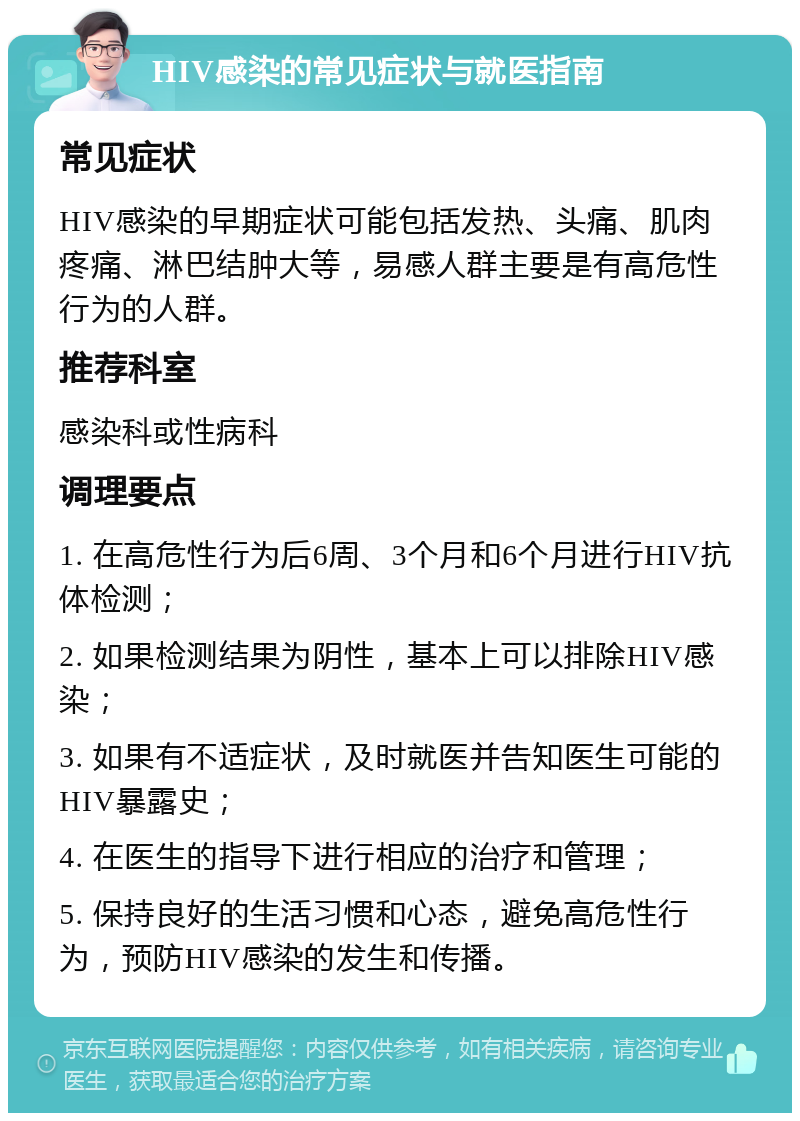 HIV感染的常见症状与就医指南 常见症状 HIV感染的早期症状可能包括发热、头痛、肌肉疼痛、淋巴结肿大等，易感人群主要是有高危性行为的人群。 推荐科室 感染科或性病科 调理要点 1. 在高危性行为后6周、3个月和6个月进行HIV抗体检测； 2. 如果检测结果为阴性，基本上可以排除HIV感染； 3. 如果有不适症状，及时就医并告知医生可能的HIV暴露史； 4. 在医生的指导下进行相应的治疗和管理； 5. 保持良好的生活习惯和心态，避免高危性行为，预防HIV感染的发生和传播。