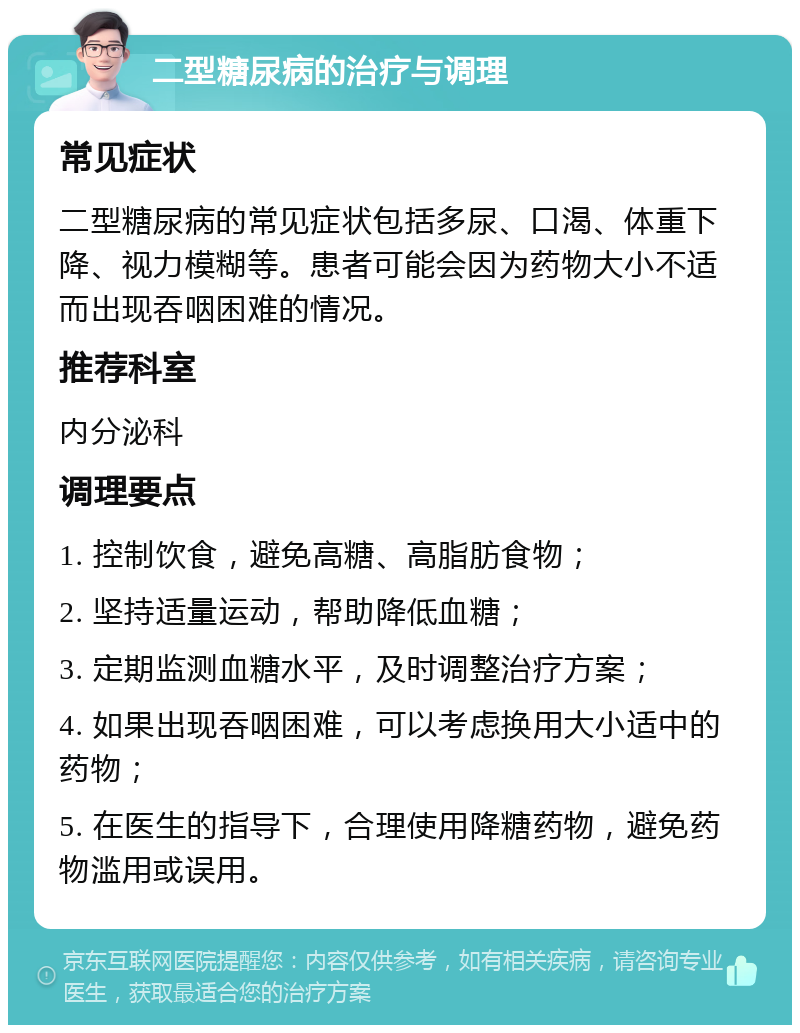 二型糖尿病的治疗与调理 常见症状 二型糖尿病的常见症状包括多尿、口渴、体重下降、视力模糊等。患者可能会因为药物大小不适而出现吞咽困难的情况。 推荐科室 内分泌科 调理要点 1. 控制饮食，避免高糖、高脂肪食物； 2. 坚持适量运动，帮助降低血糖； 3. 定期监测血糖水平，及时调整治疗方案； 4. 如果出现吞咽困难，可以考虑换用大小适中的药物； 5. 在医生的指导下，合理使用降糖药物，避免药物滥用或误用。