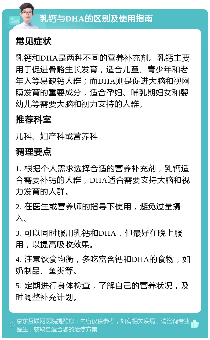 乳钙与DHA的区别及使用指南 常见症状 乳钙和DHA是两种不同的营养补充剂。乳钙主要用于促进骨骼生长发育，适合儿童、青少年和老年人等易缺钙人群；而DHA则是促进大脑和视网膜发育的重要成分，适合孕妇、哺乳期妇女和婴幼儿等需要大脑和视力支持的人群。 推荐科室 儿科、妇产科或营养科 调理要点 1. 根据个人需求选择合适的营养补充剂，乳钙适合需要补钙的人群，DHA适合需要支持大脑和视力发育的人群。 2. 在医生或营养师的指导下使用，避免过量摄入。 3. 可以同时服用乳钙和DHA，但最好在晚上服用，以提高吸收效果。 4. 注意饮食均衡，多吃富含钙和DHA的食物，如奶制品、鱼类等。 5. 定期进行身体检查，了解自己的营养状况，及时调整补充计划。