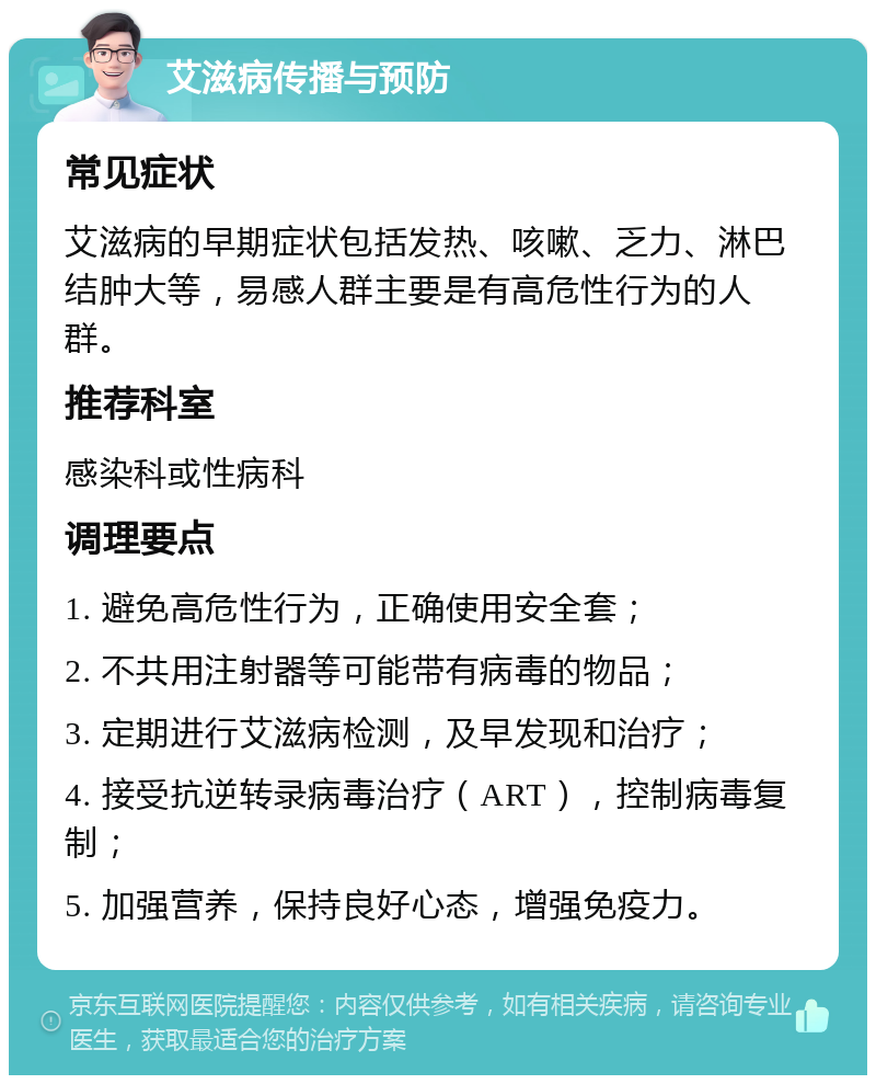 艾滋病传播与预防 常见症状 艾滋病的早期症状包括发热、咳嗽、乏力、淋巴结肿大等，易感人群主要是有高危性行为的人群。 推荐科室 感染科或性病科 调理要点 1. 避免高危性行为，正确使用安全套； 2. 不共用注射器等可能带有病毒的物品； 3. 定期进行艾滋病检测，及早发现和治疗； 4. 接受抗逆转录病毒治疗（ART），控制病毒复制； 5. 加强营养，保持良好心态，增强免疫力。