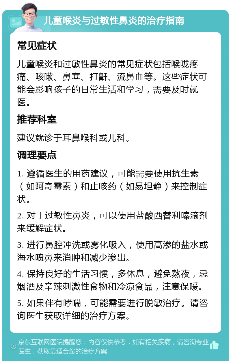 儿童喉炎与过敏性鼻炎的治疗指南 常见症状 儿童喉炎和过敏性鼻炎的常见症状包括喉咙疼痛、咳嗽、鼻塞、打鼾、流鼻血等。这些症状可能会影响孩子的日常生活和学习，需要及时就医。 推荐科室 建议就诊于耳鼻喉科或儿科。 调理要点 1. 遵循医生的用药建议，可能需要使用抗生素（如阿奇霉素）和止咳药（如易坦静）来控制症状。 2. 对于过敏性鼻炎，可以使用盐酸西替利嗪滴剂来缓解症状。 3. 进行鼻腔冲洗或雾化吸入，使用高渗的盐水或海水喷鼻来消肿和减少渗出。 4. 保持良好的生活习惯，多休息，避免熬夜，忌烟酒及辛辣刺激性食物和冷凉食品，注意保暖。 5. 如果伴有哮喘，可能需要进行脱敏治疗。请咨询医生获取详细的治疗方案。