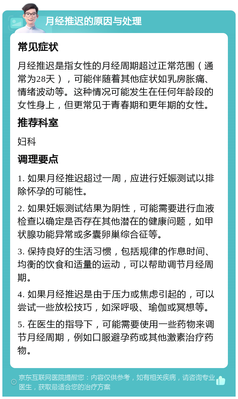 月经推迟的原因与处理 常见症状 月经推迟是指女性的月经周期超过正常范围（通常为28天），可能伴随着其他症状如乳房胀痛、情绪波动等。这种情况可能发生在任何年龄段的女性身上，但更常见于青春期和更年期的女性。 推荐科室 妇科 调理要点 1. 如果月经推迟超过一周，应进行妊娠测试以排除怀孕的可能性。 2. 如果妊娠测试结果为阴性，可能需要进行血液检查以确定是否存在其他潜在的健康问题，如甲状腺功能异常或多囊卵巢综合征等。 3. 保持良好的生活习惯，包括规律的作息时间、均衡的饮食和适量的运动，可以帮助调节月经周期。 4. 如果月经推迟是由于压力或焦虑引起的，可以尝试一些放松技巧，如深呼吸、瑜伽或冥想等。 5. 在医生的指导下，可能需要使用一些药物来调节月经周期，例如口服避孕药或其他激素治疗药物。