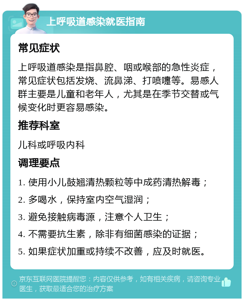 上呼吸道感染就医指南 常见症状 上呼吸道感染是指鼻腔、咽或喉部的急性炎症，常见症状包括发烧、流鼻涕、打喷嚏等。易感人群主要是儿童和老年人，尤其是在季节交替或气候变化时更容易感染。 推荐科室 儿科或呼吸内科 调理要点 1. 使用小儿鼓翘清热颗粒等中成药清热解毒； 2. 多喝水，保持室内空气湿润； 3. 避免接触病毒源，注意个人卫生； 4. 不需要抗生素，除非有细菌感染的证据； 5. 如果症状加重或持续不改善，应及时就医。