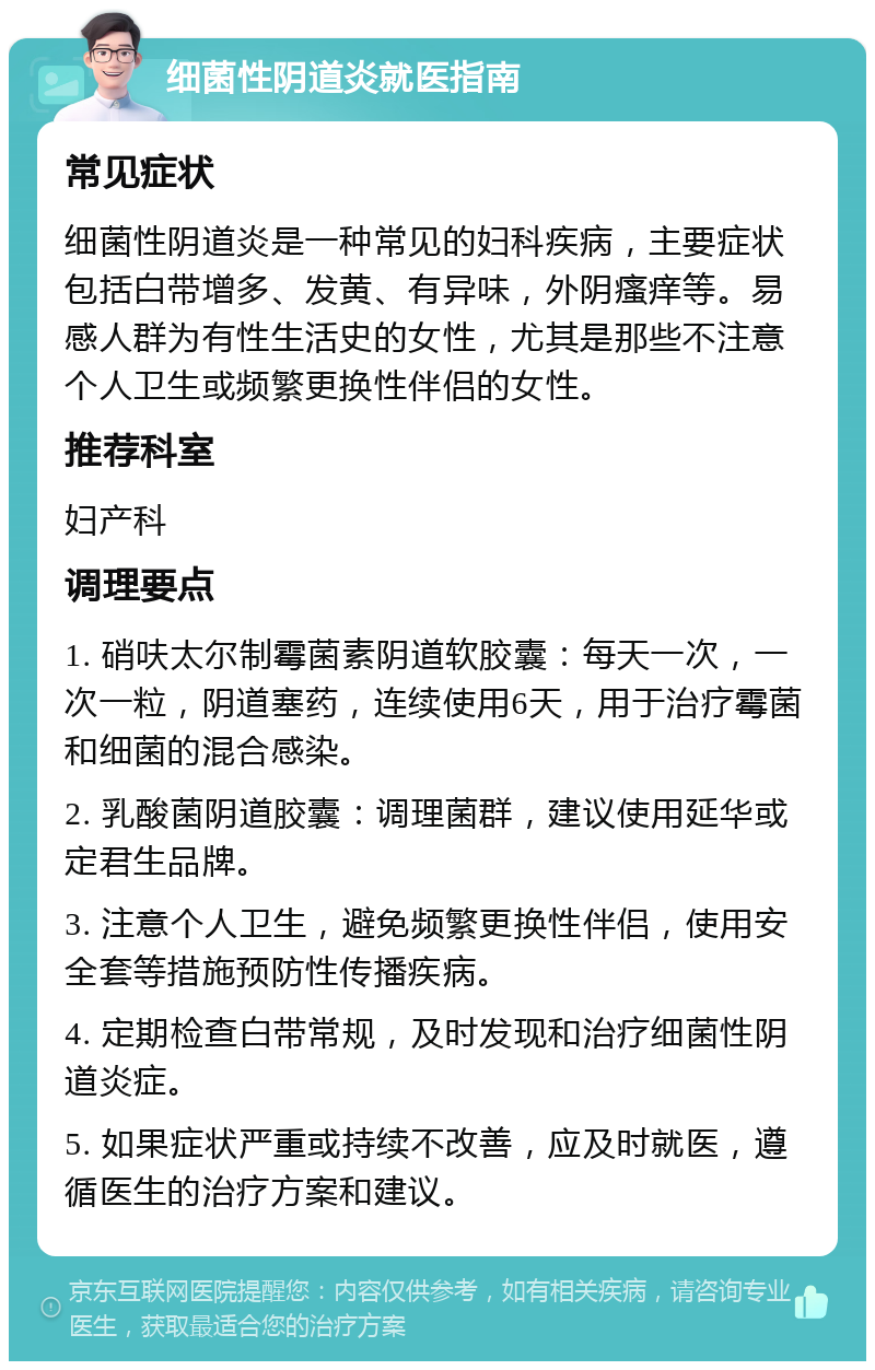 细菌性阴道炎就医指南 常见症状 细菌性阴道炎是一种常见的妇科疾病，主要症状包括白带增多、发黄、有异味，外阴瘙痒等。易感人群为有性生活史的女性，尤其是那些不注意个人卫生或频繁更换性伴侣的女性。 推荐科室 妇产科 调理要点 1. 硝呋太尔制霉菌素阴道软胶囊：每天一次，一次一粒，阴道塞药，连续使用6天，用于治疗霉菌和细菌的混合感染。 2. 乳酸菌阴道胶囊：调理菌群，建议使用延华或定君生品牌。 3. 注意个人卫生，避免频繁更换性伴侣，使用安全套等措施预防性传播疾病。 4. 定期检查白带常规，及时发现和治疗细菌性阴道炎症。 5. 如果症状严重或持续不改善，应及时就医，遵循医生的治疗方案和建议。