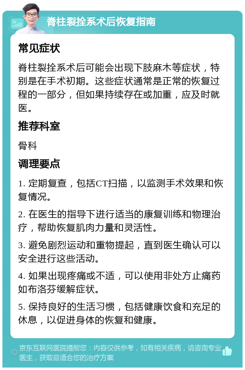 脊柱裂拴系术后恢复指南 常见症状 脊柱裂拴系术后可能会出现下肢麻木等症状，特别是在手术初期。这些症状通常是正常的恢复过程的一部分，但如果持续存在或加重，应及时就医。 推荐科室 骨科 调理要点 1. 定期复查，包括CT扫描，以监测手术效果和恢复情况。 2. 在医生的指导下进行适当的康复训练和物理治疗，帮助恢复肌肉力量和灵活性。 3. 避免剧烈运动和重物提起，直到医生确认可以安全进行这些活动。 4. 如果出现疼痛或不适，可以使用非处方止痛药如布洛芬缓解症状。 5. 保持良好的生活习惯，包括健康饮食和充足的休息，以促进身体的恢复和健康。