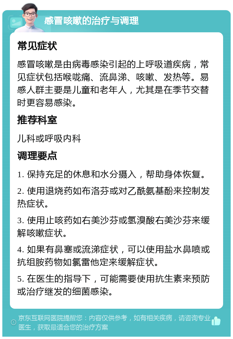 感冒咳嗽的治疗与调理 常见症状 感冒咳嗽是由病毒感染引起的上呼吸道疾病，常见症状包括喉咙痛、流鼻涕、咳嗽、发热等。易感人群主要是儿童和老年人，尤其是在季节交替时更容易感染。 推荐科室 儿科或呼吸内科 调理要点 1. 保持充足的休息和水分摄入，帮助身体恢复。 2. 使用退烧药如布洛芬或对乙酰氨基酚来控制发热症状。 3. 使用止咳药如右美沙芬或氢溴酸右美沙芬来缓解咳嗽症状。 4. 如果有鼻塞或流涕症状，可以使用盐水鼻喷或抗组胺药物如氯雷他定来缓解症状。 5. 在医生的指导下，可能需要使用抗生素来预防或治疗继发的细菌感染。