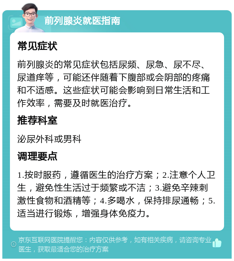 前列腺炎就医指南 常见症状 前列腺炎的常见症状包括尿频、尿急、尿不尽、尿道痒等，可能还伴随着下腹部或会阴部的疼痛和不适感。这些症状可能会影响到日常生活和工作效率，需要及时就医治疗。 推荐科室 泌尿外科或男科 调理要点 1.按时服药，遵循医生的治疗方案；2.注意个人卫生，避免性生活过于频繁或不洁；3.避免辛辣刺激性食物和酒精等；4.多喝水，保持排尿通畅；5.适当进行锻炼，增强身体免疫力。