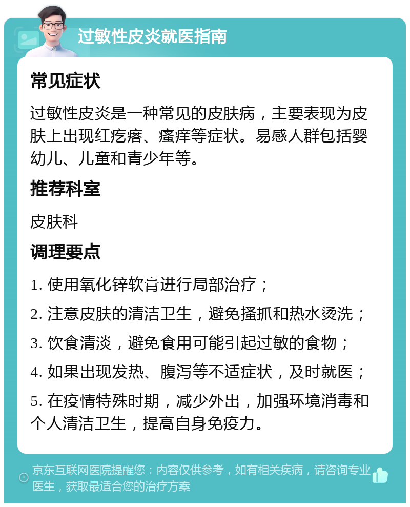 过敏性皮炎就医指南 常见症状 过敏性皮炎是一种常见的皮肤病，主要表现为皮肤上出现红疙瘩、瘙痒等症状。易感人群包括婴幼儿、儿童和青少年等。 推荐科室 皮肤科 调理要点 1. 使用氧化锌软膏进行局部治疗； 2. 注意皮肤的清洁卫生，避免搔抓和热水烫洗； 3. 饮食清淡，避免食用可能引起过敏的食物； 4. 如果出现发热、腹泻等不适症状，及时就医； 5. 在疫情特殊时期，减少外出，加强环境消毒和个人清洁卫生，提高自身免疫力。