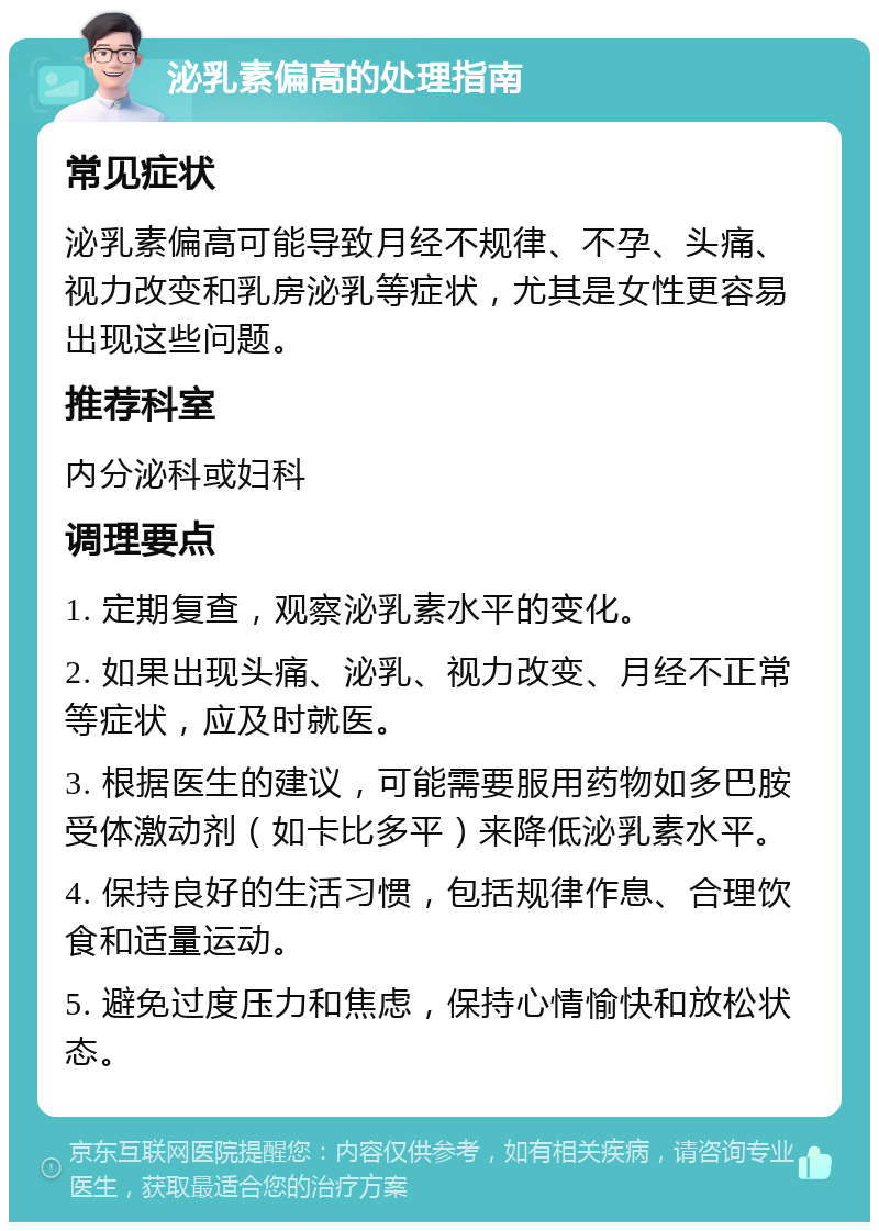 泌乳素偏高的处理指南 常见症状 泌乳素偏高可能导致月经不规律、不孕、头痛、视力改变和乳房泌乳等症状，尤其是女性更容易出现这些问题。 推荐科室 内分泌科或妇科 调理要点 1. 定期复查，观察泌乳素水平的变化。 2. 如果出现头痛、泌乳、视力改变、月经不正常等症状，应及时就医。 3. 根据医生的建议，可能需要服用药物如多巴胺受体激动剂（如卡比多平）来降低泌乳素水平。 4. 保持良好的生活习惯，包括规律作息、合理饮食和适量运动。 5. 避免过度压力和焦虑，保持心情愉快和放松状态。