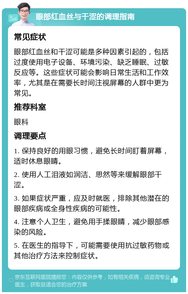 眼部红血丝与干涩的调理指南 常见症状 眼部红血丝和干涩可能是多种因素引起的，包括过度使用电子设备、环境污染、缺乏睡眠、过敏反应等。这些症状可能会影响日常生活和工作效率，尤其是在需要长时间注视屏幕的人群中更为常见。 推荐科室 眼科 调理要点 1. 保持良好的用眼习惯，避免长时间盯着屏幕，适时休息眼睛。 2. 使用人工泪液如润洁、思然等来缓解眼部干涩。 3. 如果症状严重，应及时就医，排除其他潜在的眼部疾病或全身性疾病的可能性。 4. 注意个人卫生，避免用手揉眼睛，减少眼部感染的风险。 5. 在医生的指导下，可能需要使用抗过敏药物或其他治疗方法来控制症状。