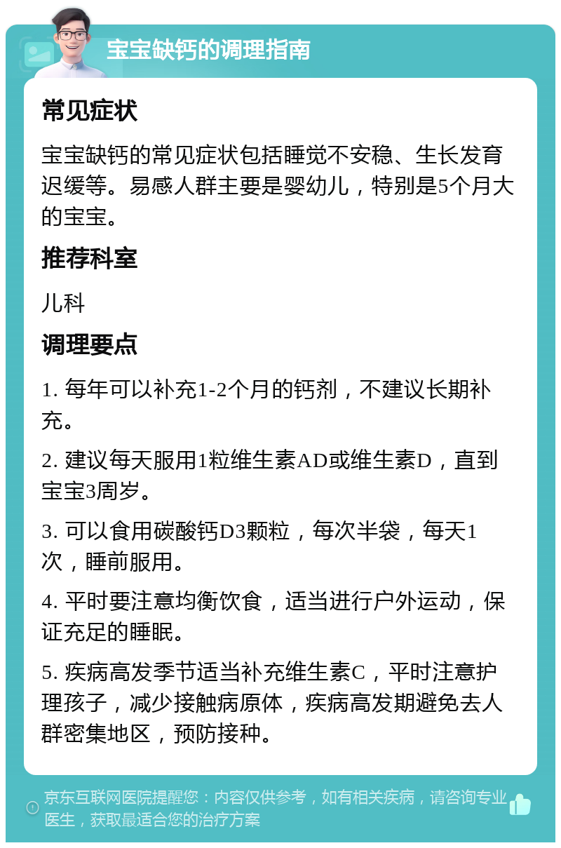 宝宝缺钙的调理指南 常见症状 宝宝缺钙的常见症状包括睡觉不安稳、生长发育迟缓等。易感人群主要是婴幼儿，特别是5个月大的宝宝。 推荐科室 儿科 调理要点 1. 每年可以补充1-2个月的钙剂，不建议长期补充。 2. 建议每天服用1粒维生素AD或维生素D，直到宝宝3周岁。 3. 可以食用碳酸钙D3颗粒，每次半袋，每天1次，睡前服用。 4. 平时要注意均衡饮食，适当进行户外运动，保证充足的睡眠。 5. 疾病高发季节适当补充维生素C，平时注意护理孩子，减少接触病原体，疾病高发期避免去人群密集地区，预防接种。