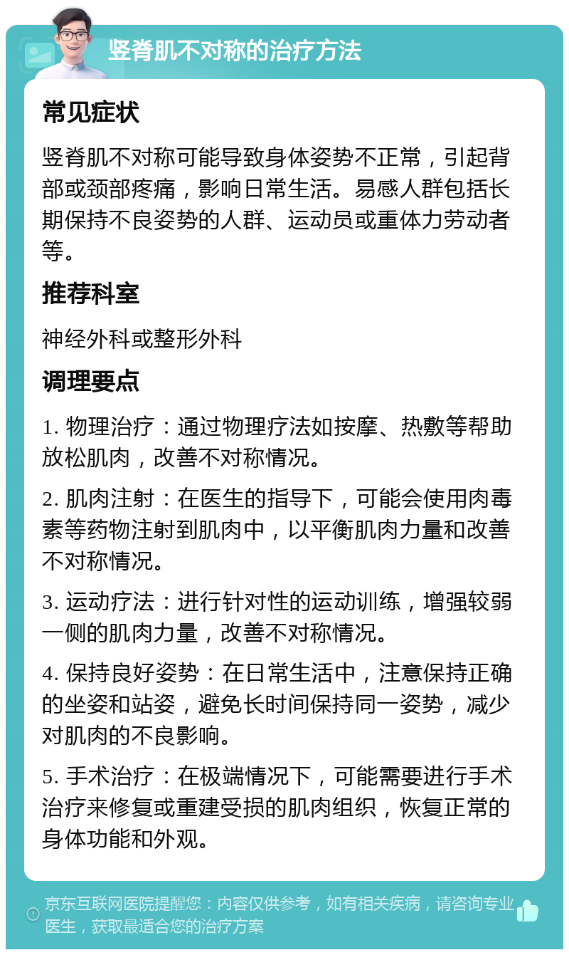 竖脊肌不对称的治疗方法 常见症状 竖脊肌不对称可能导致身体姿势不正常，引起背部或颈部疼痛，影响日常生活。易感人群包括长期保持不良姿势的人群、运动员或重体力劳动者等。 推荐科室 神经外科或整形外科 调理要点 1. 物理治疗：通过物理疗法如按摩、热敷等帮助放松肌肉，改善不对称情况。 2. 肌肉注射：在医生的指导下，可能会使用肉毒素等药物注射到肌肉中，以平衡肌肉力量和改善不对称情况。 3. 运动疗法：进行针对性的运动训练，增强较弱一侧的肌肉力量，改善不对称情况。 4. 保持良好姿势：在日常生活中，注意保持正确的坐姿和站姿，避免长时间保持同一姿势，减少对肌肉的不良影响。 5. 手术治疗：在极端情况下，可能需要进行手术治疗来修复或重建受损的肌肉组织，恢复正常的身体功能和外观。